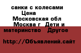 санки с колесами › Цена ­ 1 000 - Московская обл., Москва г. Дети и материнство » Другое   